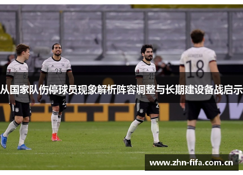 从国家队伤停球员现象解析阵容调整与长期建设备战启示